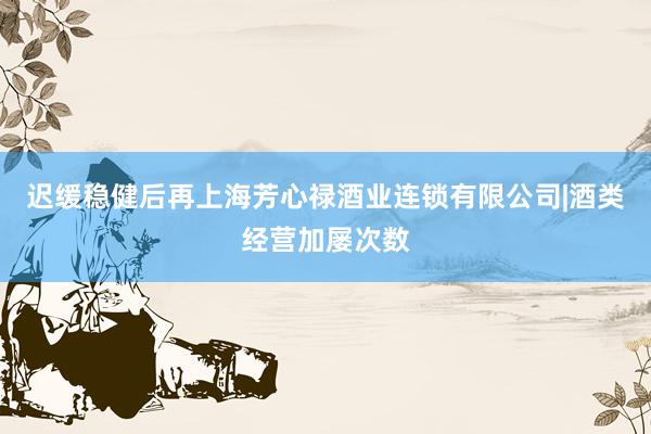 迟缓稳健后再上海芳心禄酒业连锁有限公司|酒类经营加屡次数