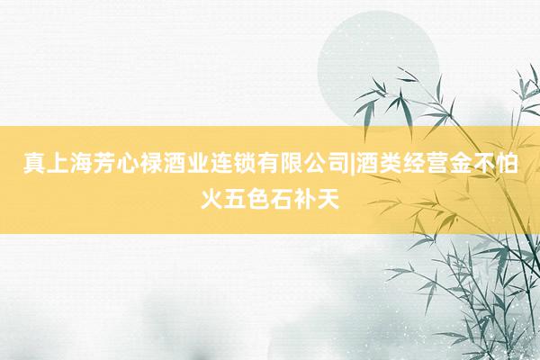 真上海芳心禄酒业连锁有限公司|酒类经营金不怕火五色石补天