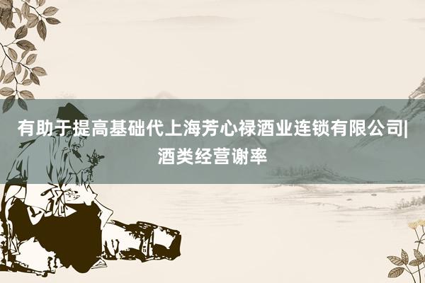 有助于提高基础代上海芳心禄酒业连锁有限公司|酒类经营谢率