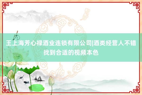 王上海芳心禄酒业连锁有限公司|酒类经营人不错找到合适的视频本色